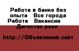 Работа в банке без опыта - Все города Работа » Вакансии   . Дагестан респ.